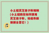 小土妞灵芝孢子粉视频(小土妞教你如何使用灵芝孢子粉，祛痘养颜保健全靠它！)