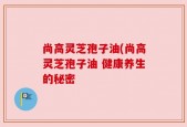尚高灵芝孢子油(尚高灵芝孢子油 健康养生的秘密