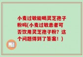 小麦过敏能喝灵芝孢子粉吗(小麦过敏患者可否饮用灵芝孢子粉？这个问题得到了答案！)