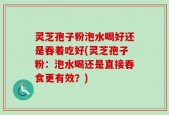 灵芝孢子粉泡水喝好还是吞着吃好(灵芝孢子粉：泡水喝还是直接吞食更有效？)