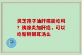 灵芝孢子油肝癌能吃吗？胰腺炎加肝癌，可以吃新鲜银耳汤么