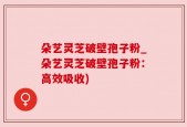 朵艺灵芝破壁孢子粉_朵艺灵芝破壁孢子粉：高效吸收)