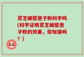灵芝破壁孢子粉科学吗(科学证明灵芝破壁孢子粉的效果，你知道吗？)