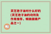 灵芝孢子油对什么好的(灵芝孢子油的功效及作用推荐，畅销健康产品之一)