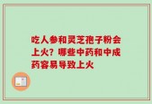吃人参和灵芝孢子粉会上火？哪些中药和中成药容易导致上火