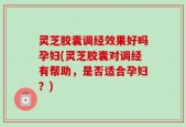 灵芝胶囊调经效果好吗孕妇(灵芝胶囊对调经有帮助，是否适合孕妇？)