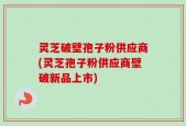 灵芝破壁孢子粉供应商(灵芝孢子粉供应商壁破新品上市)