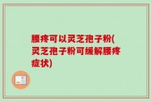 腰疼可以灵芝孢子粉(灵芝孢子粉可缓解腰疼症状)