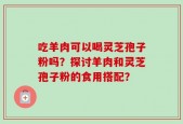 吃羊肉可以喝灵芝孢子粉吗？探讨羊肉和灵芝孢子粉的食用搭配？