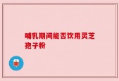 哺乳期间能否饮用灵芝孢子粉