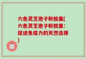 六色灵芝孢子粉胶囊(六色灵芝孢子粉胶囊：促进免疫力的天然选择)