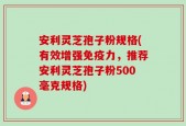 安利灵芝孢子粉规格(有效增强免疫力，推荐安利灵芝孢子粉500毫克规格)