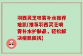 羽西灵芝喷雾补水推荐痘肌(推荐羽西灵芝喷雾补水护肤品，轻松解决痘肌困扰)