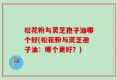 松花粉与灵芝孢子油哪个好(松花粉与灵芝孢子油：哪个更好？)