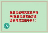 脉管炎能喝灵芝孢子粉吗(脉管炎患者是否适合食用灵芝孢子粉？)