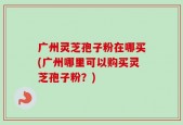 广州灵芝孢子粉在哪买(广州哪里可以购买灵芝孢子粉？)