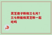 灵芝孢子粉和三七片？三七粉能和灵芝粉一起吃吗