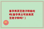 备孕男灵芝孢子粉能吃吗(备孕男士可食用灵芝孢子粉吗？)