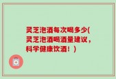 灵芝泡酒每次喝多少(灵芝泡酒喝酒量建议，科学健康饮酒！)