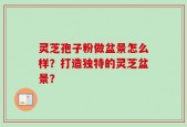 灵芝孢子粉做盆景怎么样？打造独特的灵芝盆景？