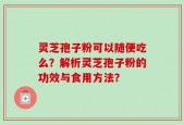 灵芝孢子粉可以随便吃么？解析灵芝孢子粉的功效与食用方法？
