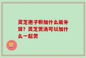 灵芝孢子粉加什么能补肾？灵芝煲汤可以加什么一起煲