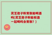 灵芝孢子粉胃胀能喝酒吗(灵芝孢子粉能和酒一起喝吗会胃胀？)
