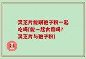 灵芝片能跟孢子粉一起吃吗(能一起食用吗？灵芝片与孢子粉)