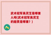 武术冠军吴灵芝是哪里人呀(武术冠军吴灵芝的籍贯是哪里？)