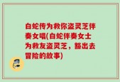 白蛇传为救你盗灵芝伴奏女唱(白蛇伴奏女士为救友盗灵芝，豁出去冒险的故事)