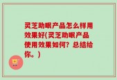 灵芝助眠产品怎么样用效果好(灵芝助眠产品使用效果如何？总结给你。)