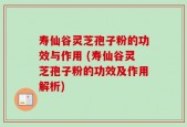 寿仙谷灵芝孢子粉的功效与作用 (寿仙谷灵芝孢子粉的功效及作用解析)