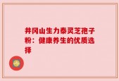井冈山生力泰灵芝孢子粉：健康养生的优质选择