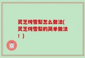 灵芝炖雪梨怎么做法(灵芝炖雪梨的简单做法！)