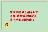 紫医堂牌灵芝孢子粉怎么样(紫医堂品牌灵芝孢子粉的品质如何？)