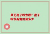 灵芝孢子粉太原？孢子粉市面售价是多少