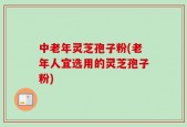 中老年灵芝孢子粉(老年人宜选用的灵芝孢子粉)