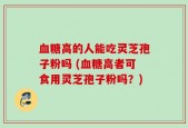 血糖高的人能吃灵芝孢子粉吗 (血糖高者可食用灵芝孢子粉吗？)