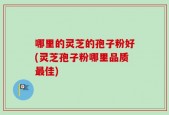 哪里的灵芝的孢子粉好(灵芝孢子粉哪里品质最佳)