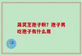 晟灵芝孢子粉？孢子男吃孢子有什么用