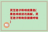 灵芝孢子粉咳痰黑色(黑色咳痰迎刃而解，灵芝孢子粉助你健康呼吸)