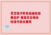 灵芝孢子粉食品抽检结果出炉 看是否合相关标准与安全要求