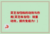 灵芝当归和的功效与作用(灵芝和当归：双重功效，提升免疫力！)
