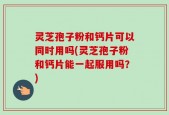 灵芝孢子粉和钙片可以同时用吗(灵芝孢子粉和钙片能一起服用吗？)