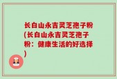 长白山永吉灵芝孢子粉(长白山永吉灵芝孢子粉：健康生活的好选择)