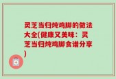 灵芝当归炖鸡脚的做法大全(健康又美味：灵芝当归炖鸡脚食谱分享)
