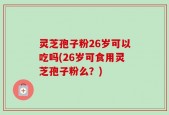灵芝孢子粉26岁可以吃吗(26岁可食用灵芝孢子粉么？)