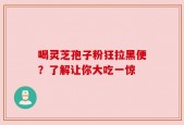 喝灵芝孢子粉狂拉黑便？了解让你大吃一惊