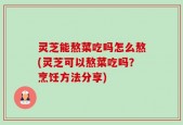 灵芝能熬菜吃吗怎么熬(灵芝可以熬菜吃吗？烹饪方法分享)