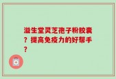 溢生堂灵芝孢子粉胶囊？提高免疫力的好帮手？